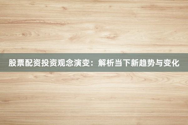 股票配资投资观念演变：解析当下新趋势与变化