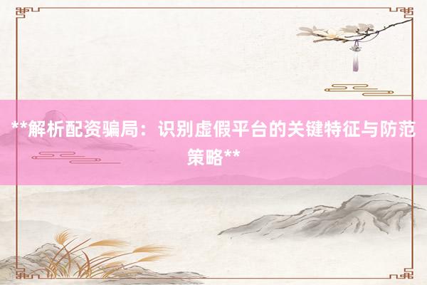 **解析配资骗局：识别虚假平台的关键特征与防范策略**