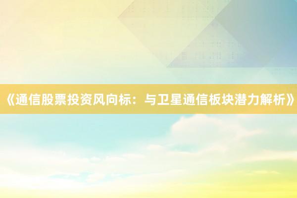《通信股票投资风向标：与卫星通信板块潜力解析》