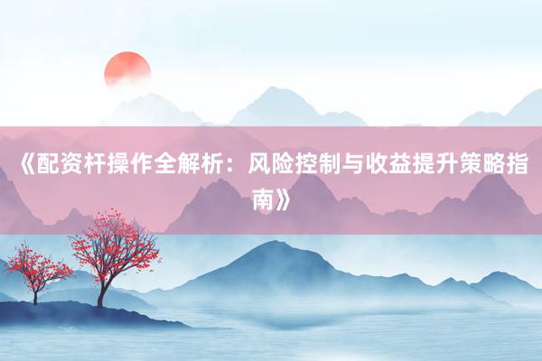 《配资杆操作全解析：风险控制与收益提升策略指南》