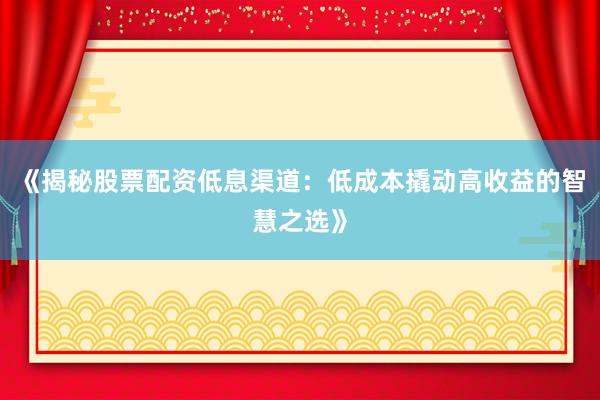 《揭秘股票配资低息渠道：低成本撬动高收益的智慧之选》