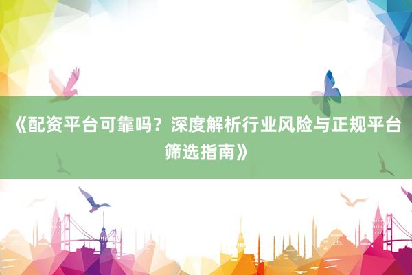 《配资平台可靠吗？深度解析行业风险与正规平台筛选指南》