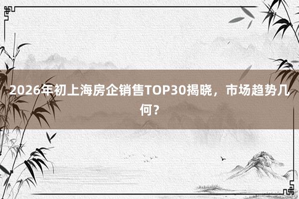 2026年初上海房企销售TOP30揭晓，市场趋势几何？