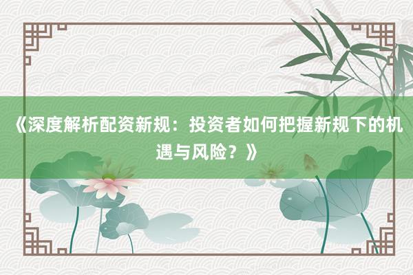 《深度解析配资新规：投资者如何把握新规下的机遇与风险？》