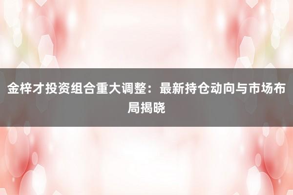 金梓才投资组合重大调整：最新持仓动向与市场布局揭晓