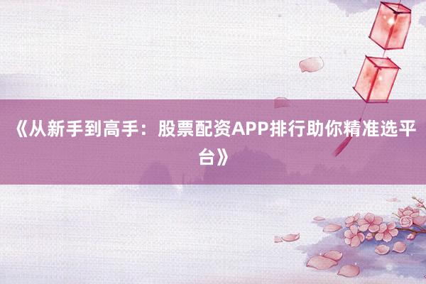《从新手到高手：股票配资APP排行助你精准选平台》