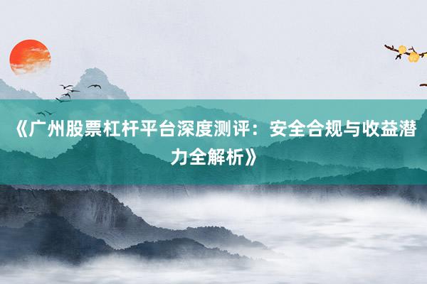 《广州股票杠杆平台深度测评：安全合规与收益潜力全解析》