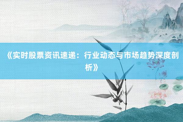 《实时股票资讯速递：行业动态与市场趋势深度剖析》