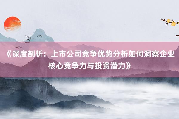《深度剖析：上市公司竞争优势分析如何洞察企业核心竞争力与投资潜力》