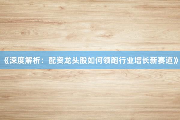 《深度解析：配资龙头股如何领跑行业增长新赛道》