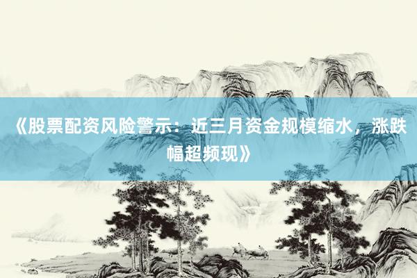 《股票配资风险警示：近三月资金规模缩水，涨跌幅超频现》