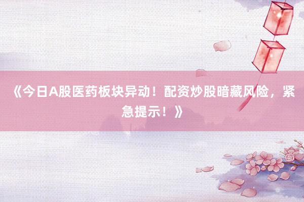 《今日A股医药板块异动！配资炒股暗藏风险，紧急提示！》