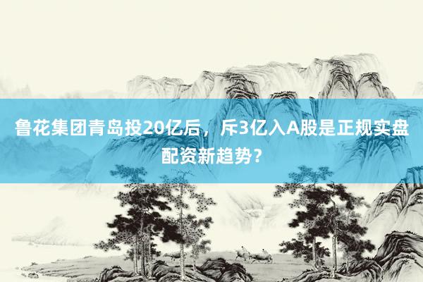 鲁花集团青岛投20亿后，斥3亿入A股是正规实盘配资新趋势？