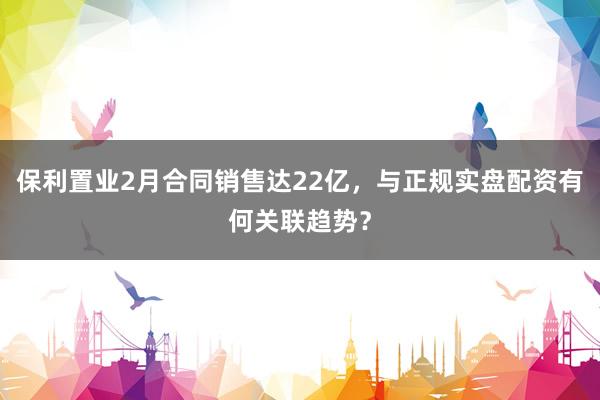 保利置业2月合同销售达22亿,与正规实盘配资有何关联趋势?