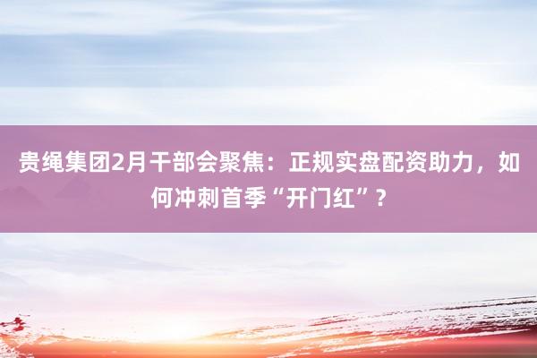 贵绳集团2月干部会聚焦：正规实盘配资助力，如何冲刺首季“开门红”？