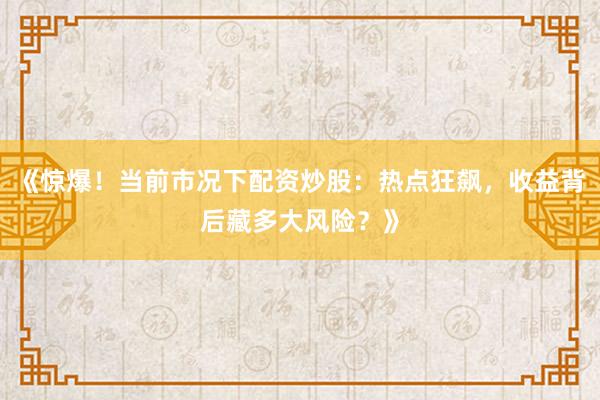 《惊爆！当前市况下配资炒股：热点狂飙，收益背后藏多大风险？》