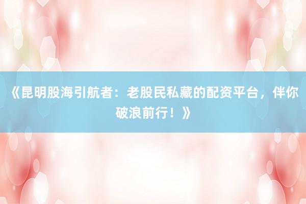 《昆明股海引航者：老股民私藏的配资平台，伴你破浪前行！》