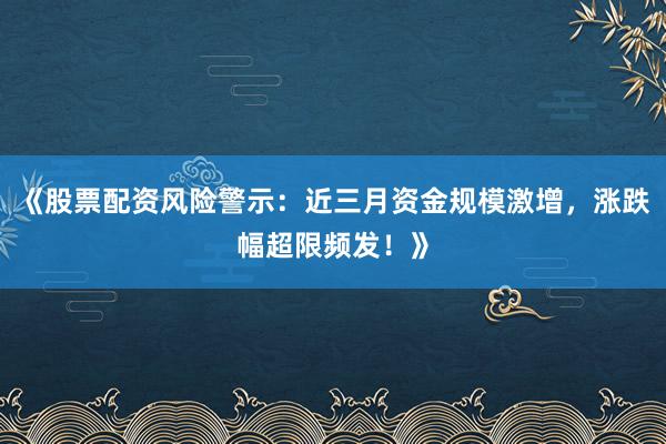 《股票配资风险警示：近三月资金规模激增，涨跌幅超限频发！》
