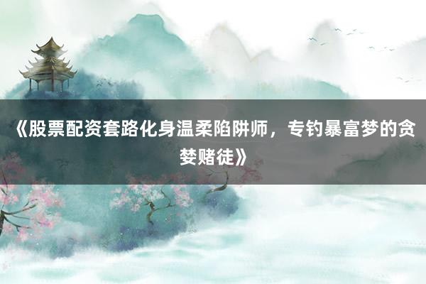 《股票配资套路化身温柔陷阱师，专钓暴富梦的贪婪赌徒》