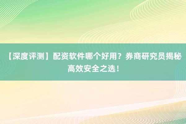 【深度评测】配资软件哪个好用？券商研究员揭秘高效安全之选！