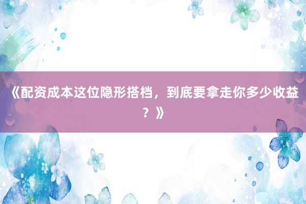 《配资成本这位隐形搭档，到底要拿走你多少收益？》