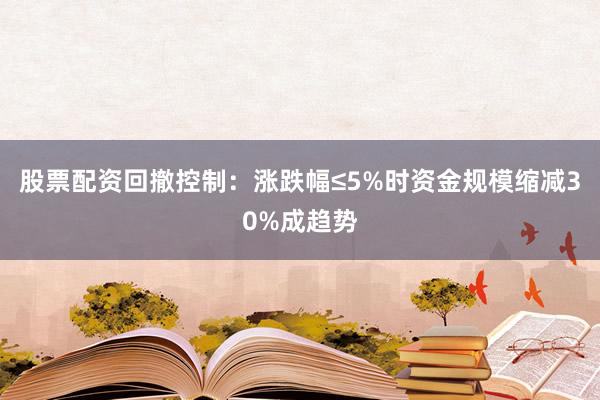 股票配资回撤控制：涨跌幅≤5%时资金规模缩减30%成趋势
