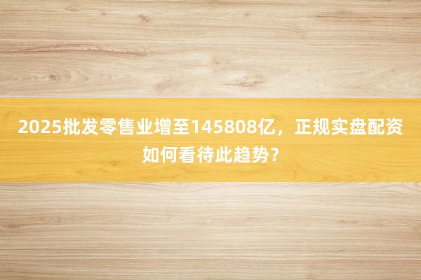 2025批发零售业增至145808亿，正规实盘配资如何看待此趋势？
