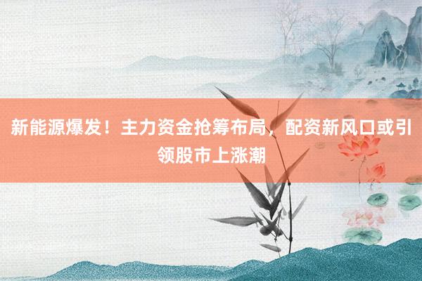 新能源爆发！主力资金抢筹布局，配资新风口或引领股市上涨潮