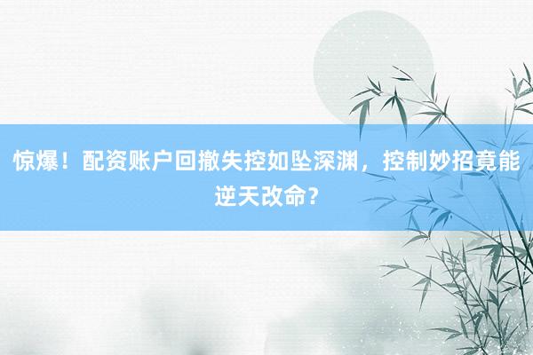 惊爆！配资账户回撤失控如坠深渊，控制妙招竟能逆天改命？