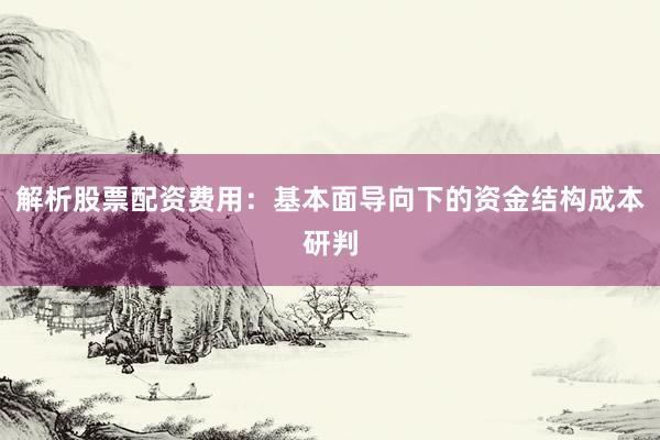 解析股票配资费用：基本面导向下的资金结构成本研判