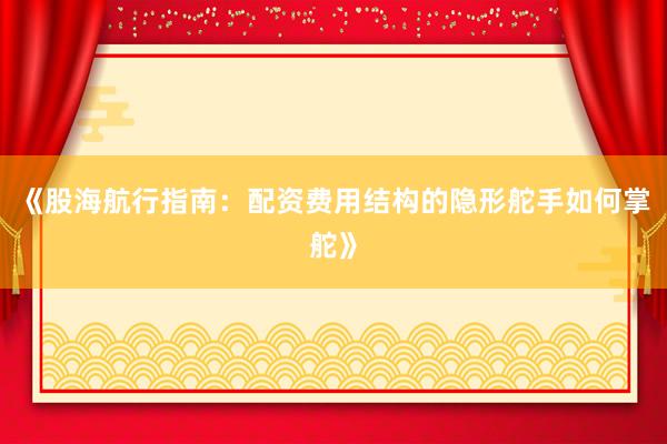 《股海航行指南：配资费用结构的隐形舵手如何掌舵》
