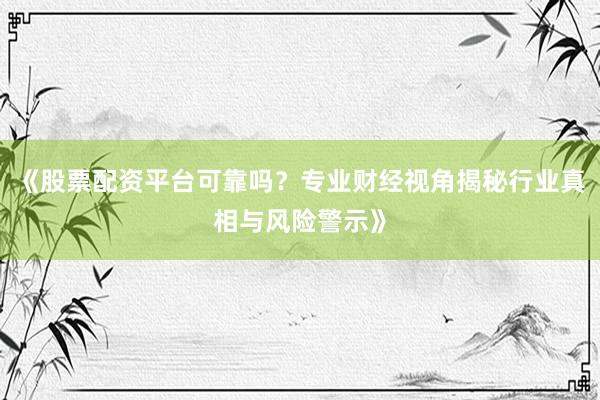 《股票配资平台可靠吗？专业财经视角揭秘行业真相与风险警示》