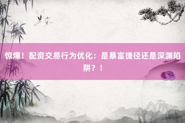 惊爆！配资交易行为优化：是暴富捷径还是深渊陷阱？！