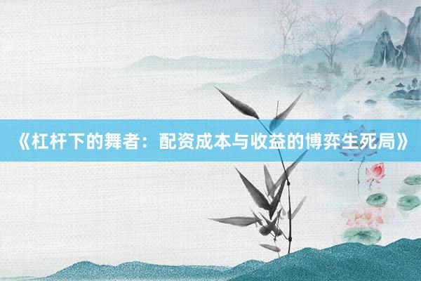 《杠杆下的舞者：配资成本与收益的博弈生死局》