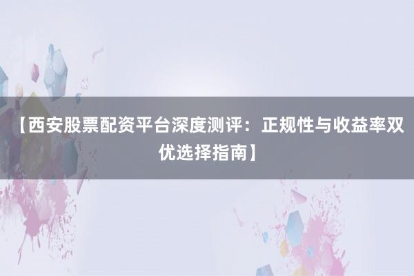 【西安股票配资平台深度测评：正规性与收益率双优选择指南】