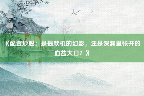 《配资炒股:是提款机的幻影,还是深渊里张开的血盆大口?》