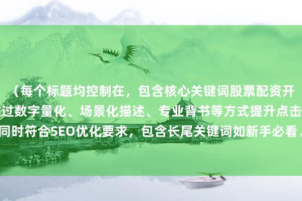 （每个标题均控制在，包含核心关键词股票配资开户流程的变体表达，通过数字量化、场景化描述、专业背书等方式提升点击率，同时符合SEO优化要求，包含长尾关键词如新手必看、合规平台等增强搜索匹配度）