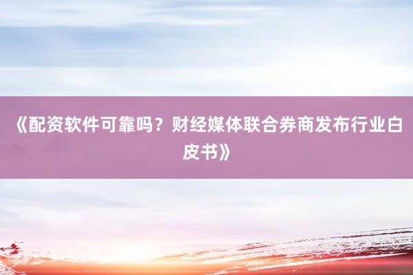 《配资软件可靠吗?财经媒体联合券商发布行业白皮书》