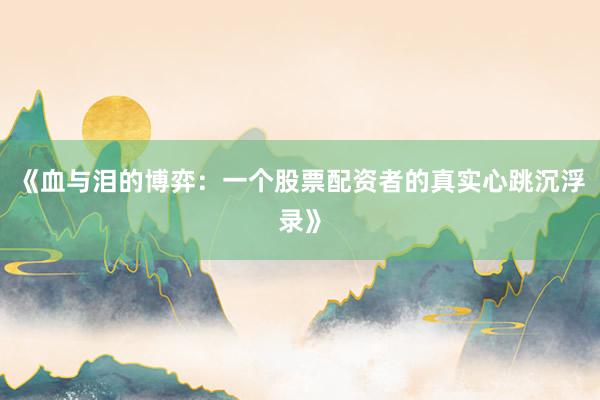 《血与泪的博弈：一个股票配资者的真实心跳沉浮录》