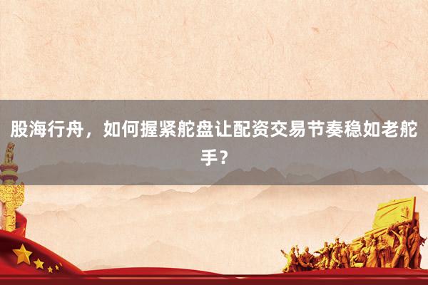 股海行舟，如何握紧舵盘让配资交易节奏稳如老舵手？