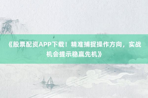 《股票配资APP下载！精准捕捉操作方向，实战机会提示稳赢先机》