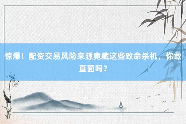 惊爆！配资交易风险来源竟藏这些致命杀机，你敢直面吗？