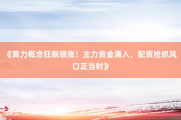 《算力概念狂飙领涨！主力资金涌入，配资抢抓风口正当时》