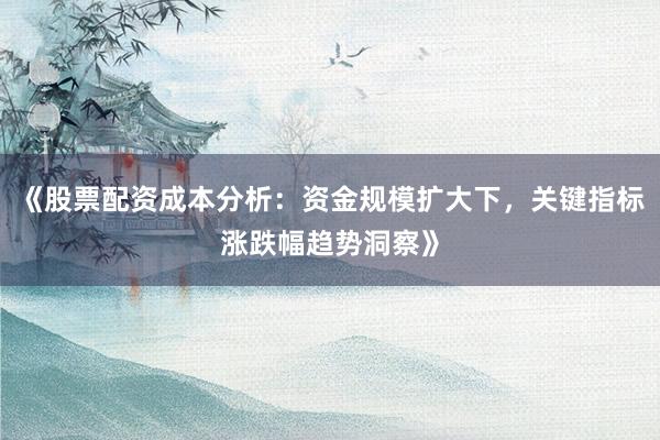《股票配资成本分析：资金规模扩大下，关键指标涨跌幅趋势洞察》
