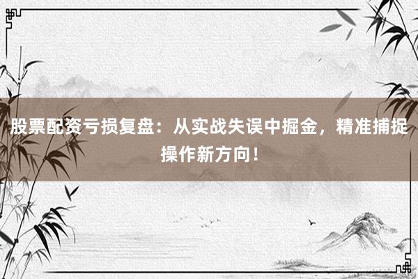 股票配资亏损复盘：从实战失误中掘金，精准捕捉操作新方向！