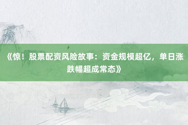 《惊！股票配资风险故事：资金规模超亿，单日涨跌幅超成常态》