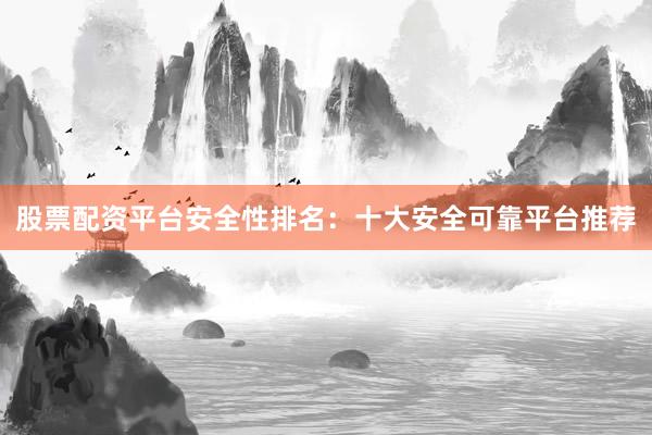 股票配资平台安全性排名：十大安全可靠平台推荐