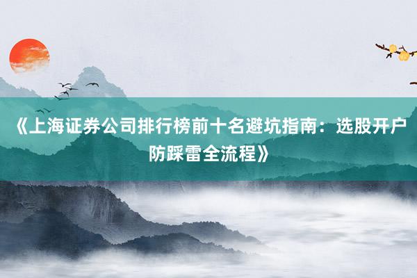 《上海证券公司排行榜前十名避坑指南：选股开户防踩雷全流程》