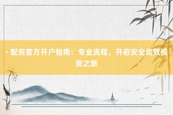 - 配资官方开户指南：专业流程，开启安全高效投资之旅