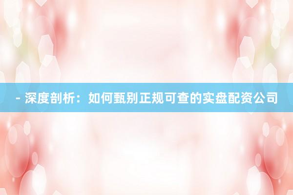 - 深度剖析：如何甄别正规可查的实盘配资公司